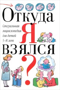 Откуда я взялся?: сексуальная энциклопедия для детей 5-8 лет